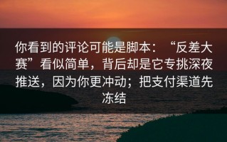 你看到的评论可能是脚本：“反差大赛”看似简单，背后却是它专挑深夜推送，因为你更冲动；把支付渠道先冻结