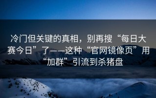 冷门但关键的真相，别再搜“每日大赛今日”了——这种“官网镜像页”用“加群”引流到杀猪盘
