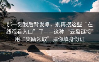 那一刻我后背发凉，别再搜这些“在线观看入口”了——这种“云盘链接”用“奖励领取”骗你填身份证